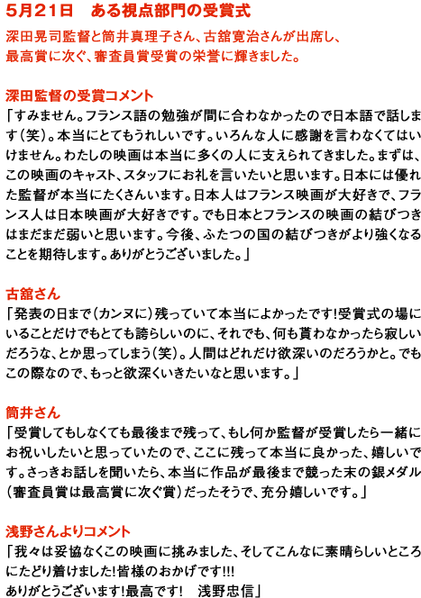 ５月２１日　ある視点部門の受賞式
深田晃司監督と筒井真理子さん、古舘寛治さんが出席し、
最高賞に次ぐ、審査員賞受賞の栄誉に輝きました。

深田監督の受賞コメント
「すみません。フランス語の勉強が間に合わなかったので日本語で話します（笑）。本当にとてもうれしいです。いろんな人に感謝を言わなくてはいけません。わたしの映画は本当に多くの人に支えられてきました。まずは、この映画のキャスト、スタッフにお礼を言いたいと思います。日本には優れた監督が本当にたくさんいます。日本人はフランス映画が大好きで、フランス人は日本映画が大好きです。でも日本とフランスの映画の結びつきはまだまだ弱いと思います。今後、ふたつの国の結びつきがより強くなることを期待します。ありがとうございました。」

古舘さん
「発表の日まで（カンヌに）残っていて本当によかったです！受賞式の場にいることだけでもとても誇らしいのに、それでも、何も貰わなかったら寂しいだろうな、とか思ってしまう（笑）。人間はどれだけ欲深いのだろうかと。でもこの際なので、もっと欲深くいきたいなと思います。」

筒井さん
「受賞してもしなくても最後まで残って、もし何か監督が受賞したら一緒にお祝いしたいと思っていたので、ここに残って本当に良かった、嬉しいです。さっきお話しを聞いたら、本当に作品が最後まで競った末の銀メダル（審査員賞は最高賞に次ぐ賞）だったそうで、充分嬉しいです。」

浅野さんよりコメント
「我々は妥協なくこの映画に挑みました、そしてこんなに素晴らしいところにたどり着けました！皆様のおかげです！！！
ありがとうございます！最高です！　浅野忠信」